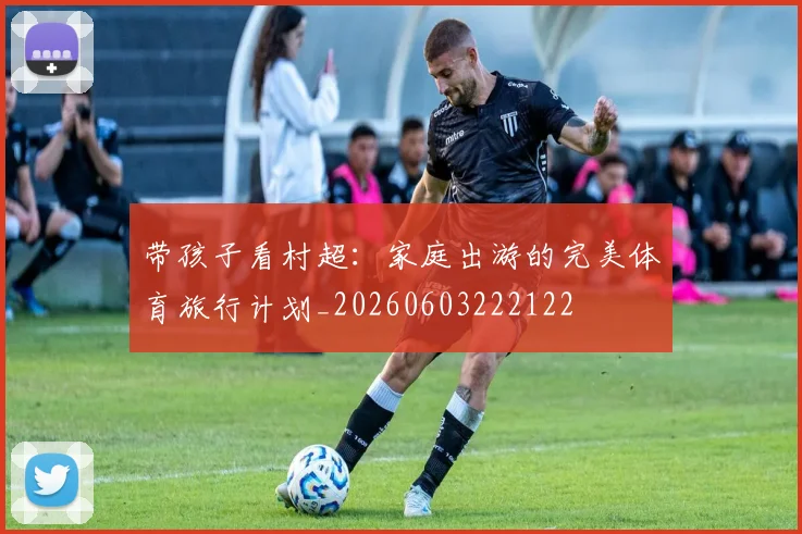 带孩子看村超：家庭出游的完美体育旅行计划_20260603222122