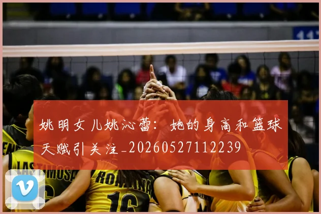 姚明女儿姚沁蕾：她的身高和篮球天赋引关注_20260527112239