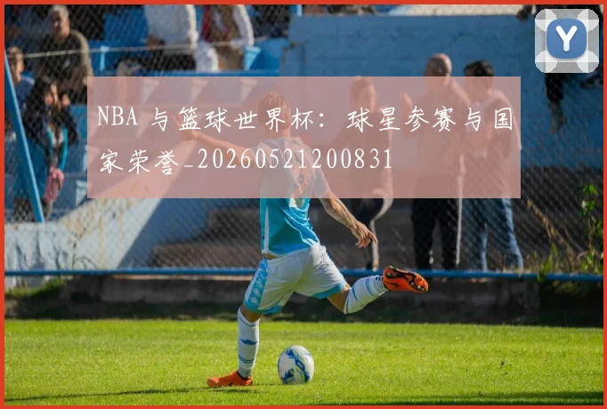 NBA 与篮球世界杯:球星参赛与国家荣誉_20260521200831
