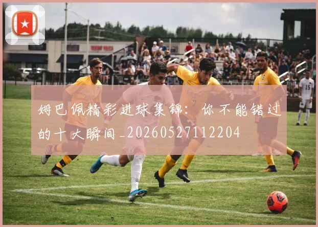 姆巴佩精彩进球集锦：你不能错过的十大瞬间_20260527112204
