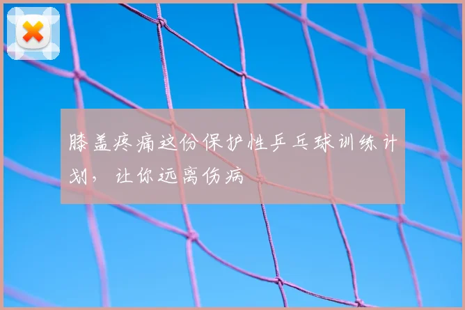 膝盖疼痛这份保护性乒乓球训练计划，让你远离伤病