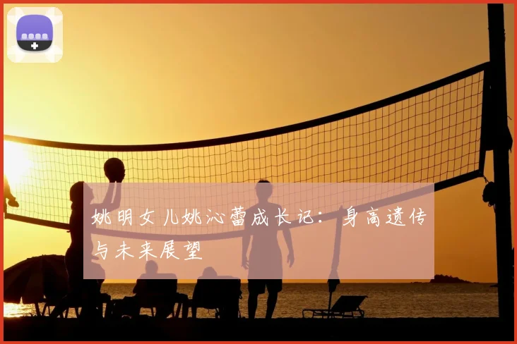 姚明女儿姚沁蕾成长记：身高遗传与未来展望