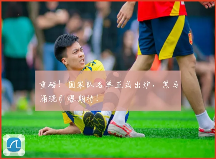 重磅!国家队名单正式出炉,黑马涌现引爆期待!