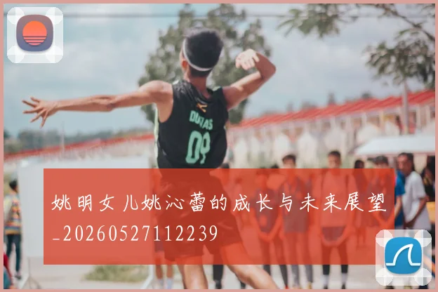 姚明女儿姚沁蕾的成长与未来展望_20260527112239