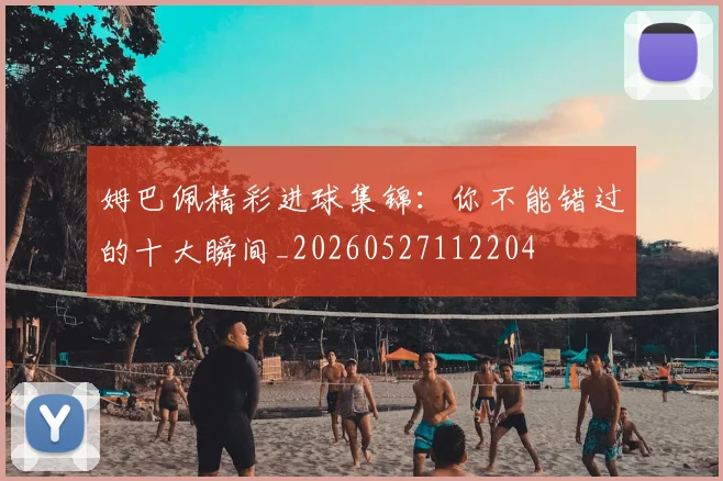 姆巴佩精彩进球集锦：你不能错过的十大瞬间_20260527112204