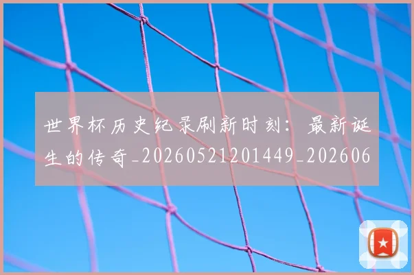 世界杯历史纪录刷新时刻：最新诞生的传奇_20260521201449_20260607160327
