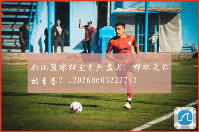 科比篮球鞋全系列盘点：哪双是你的青春？_20260603222742