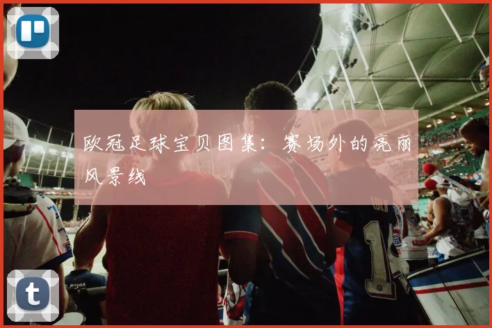 欧冠足球宝贝图集：赛场外的亮丽风景线