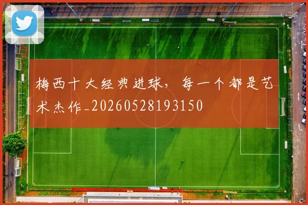 梅西十大经典进球，每一个都是艺术杰作_20260528193150