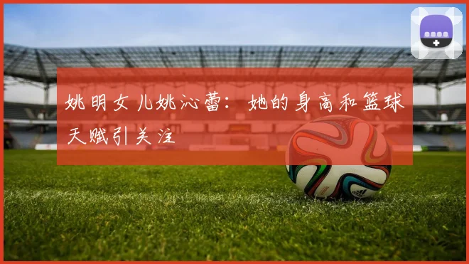 姚明女儿姚沁蕾：她的身高和篮球天赋引关注