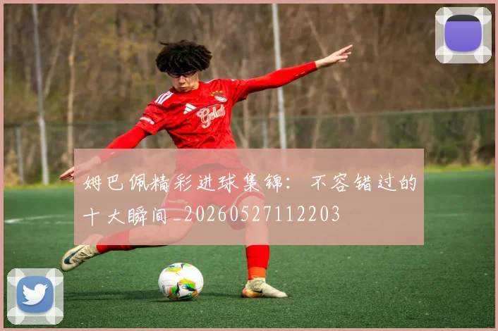 姆巴佩精彩进球集锦:不容错过的十大瞬间_20260527112203