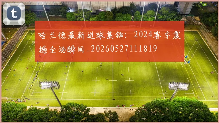 哈兰德最新进球集锦：2024赛季震撼全场瞬间_20260527111819