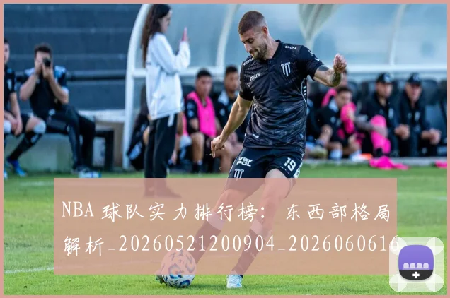 NBA 球队实力排行榜：东西部格局解析_20260521200904_20260606165547