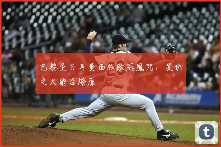 巴黎圣日耳曼面临欧冠魔咒，复仇之火能否燎原